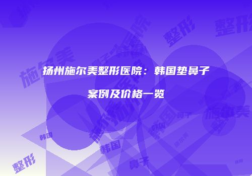 扬州施尔美整形医院：韩国垫鼻子案例及价格一览