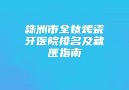 株洲市全钛烤瓷牙医院排名及就医指南