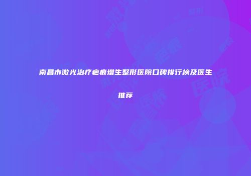 南昌市激光治疗疤痕增生整形医院口碑排行榜及医生推荐