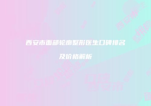 西安市面部轮廓整形医生口碑排名及价格解析