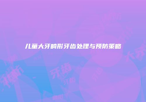 儿童大牙畸形牙齿处理与预防策略