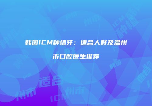 韩国ICM种植牙：适合人群及温州市口腔医生推荐