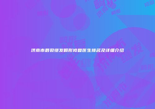 济南市唇裂继发畸形修复医生排名及详细介绍