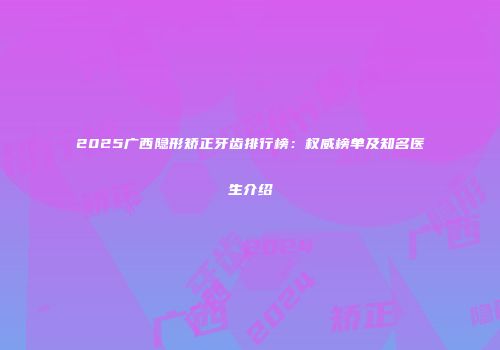 2025广西隐形矫正牙齿排行榜：权威榜单及知名医生介绍