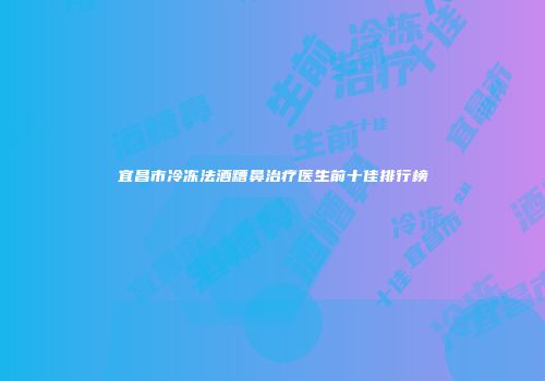 宜昌市冷冻法酒糟鼻治疗医生前十佳排行榜