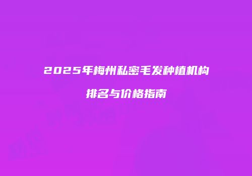 2025年梅州私密毛发种植机构排名与价格指南