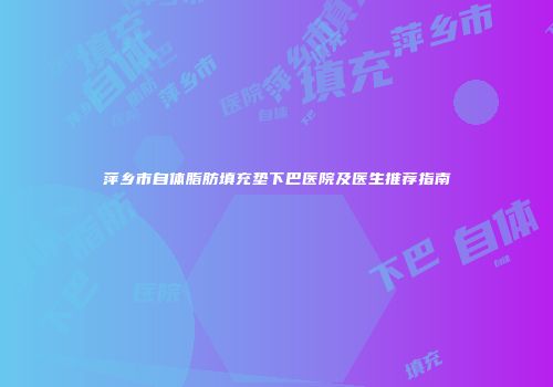 萍乡市自体脂肪填充垫下巴医院及医生推荐指南