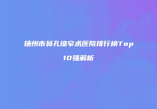 扬州市鼻孔缩窄术医院排行榜Top10强解析