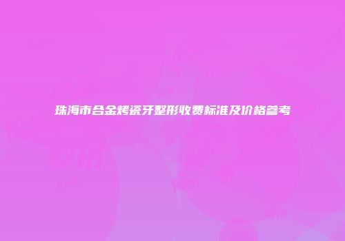 珠海市合金烤瓷牙整形收费标准及价格参考