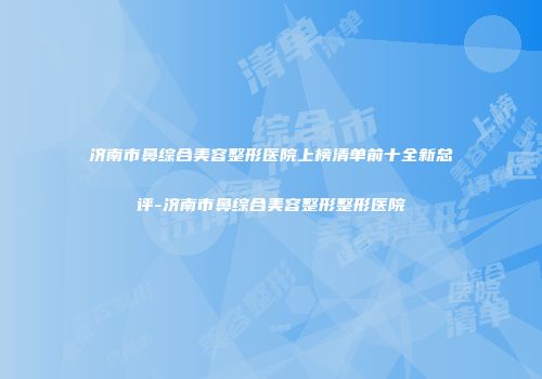 济南市鼻综合美容整形医院上榜清单前十全新总评-济南市鼻综合美容整形整形医院