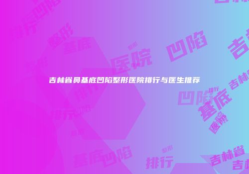 吉林省鼻基底凹陷整形医院排行与医生推荐