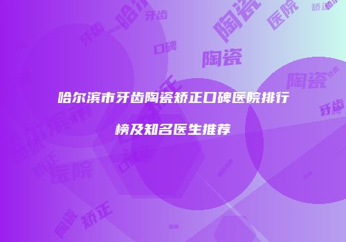 哈尔滨市牙齿陶瓷矫正口碑医院排行榜及知名医生推荐