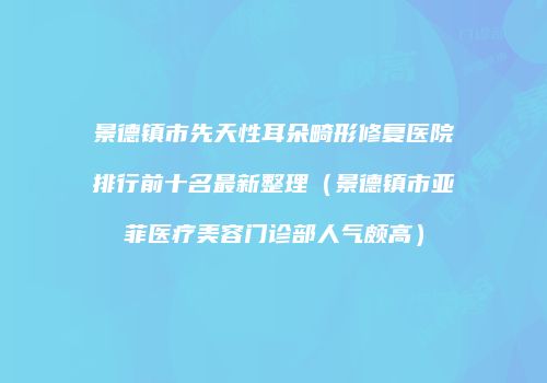 景德镇市先天性耳朵畸形修复医院排行前十名最新整理（景德镇市亚菲医疗美容门诊部人气颇高）