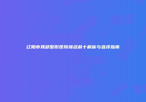 辽阳市耳部整形医院排名前十解析与选择指南