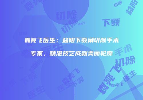 袁亮飞医生：益阳下颚角切除手术专家，精湛技艺成就美丽轮廓