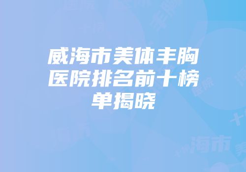 威海市美体丰胸医院排名前十榜单揭晓