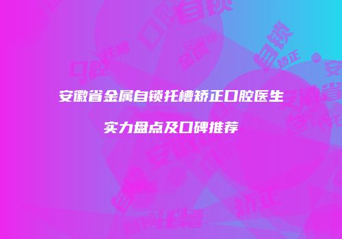 安徽省金属自锁托槽矫正口腔医生实力盘点及口碑推荐