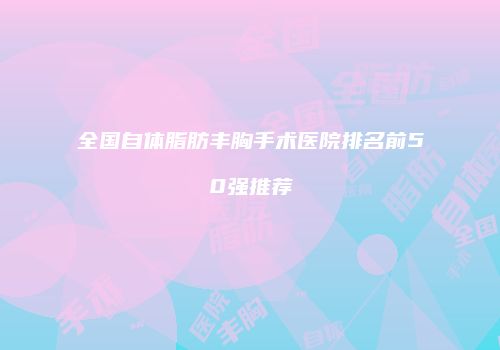 全国自体脂肪丰胸手术医院排名前50强推荐
