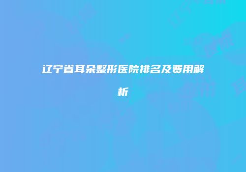 辽宁省耳朵整形医院排名及费用解析