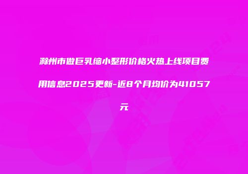 滁州市做巨乳缩小整形价格火热上线项目费用信息2025更新-近8个月均价为41057元