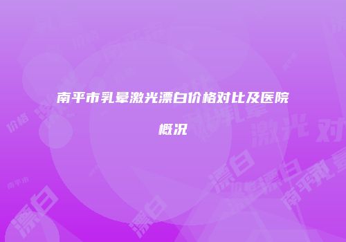 南平市乳晕激光漂白价格对比及医院概况