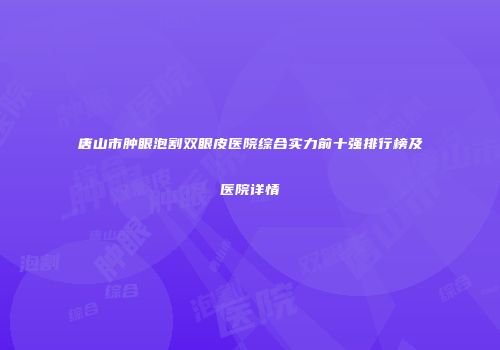 唐山市肿眼泡割双眼皮医院综合实力前十强排行榜及医院详情