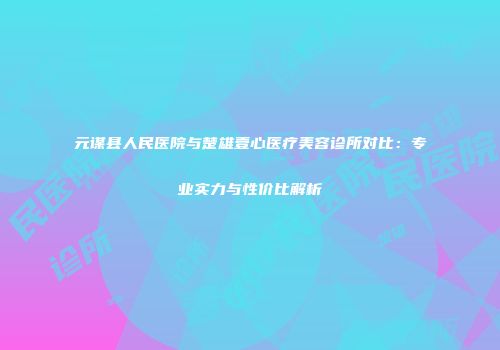 元谋县人民医院与楚雄壹心医疗美容诊所对比：专业实力与性价比解析