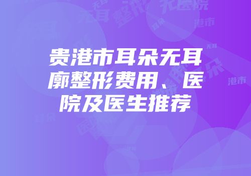 贵港市耳朵无耳廓整形费用、医院及医生推荐