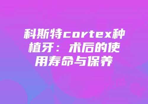 科斯特cortex种植牙：术后的使用寿命与保养