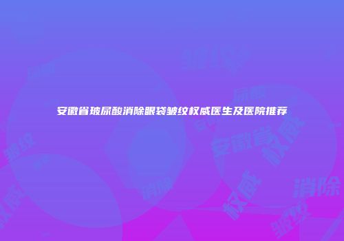 安徽省玻尿酸消除眼袋皱纹权威医生及医院推荐