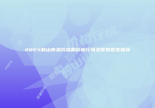 2025鞍山市泪沟溶解价格行情及医院医生推荐