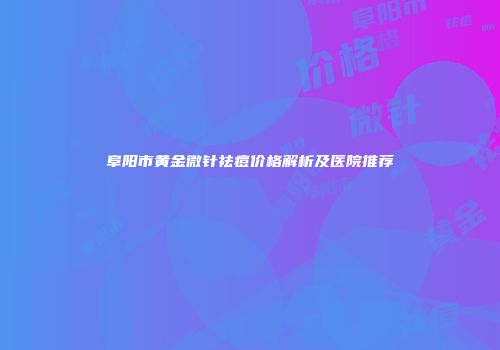 阜阳市黄金微针祛痘价格解析及医院推荐