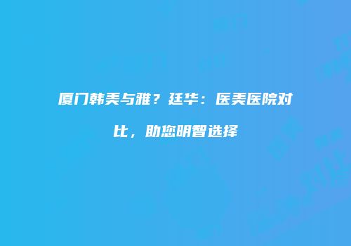 厦门韩美与雅？廷华：医美医院对比，助您明智选择