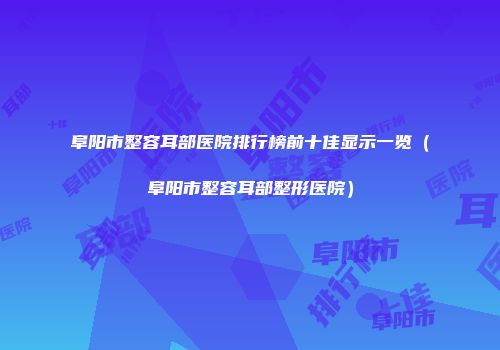 阜阳市整容耳部医院排行榜前十佳显示一览（阜阳市整容耳部整形医院）