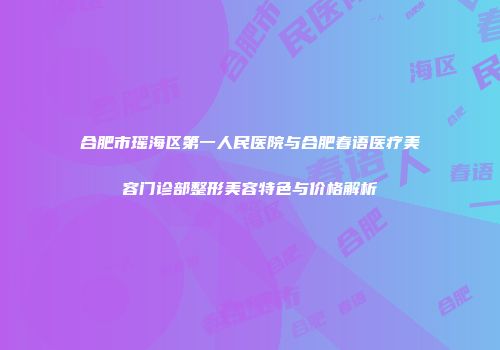合肥市瑶海区第一人民医院与合肥春语医疗美容门诊部整形美容特色与价格解析