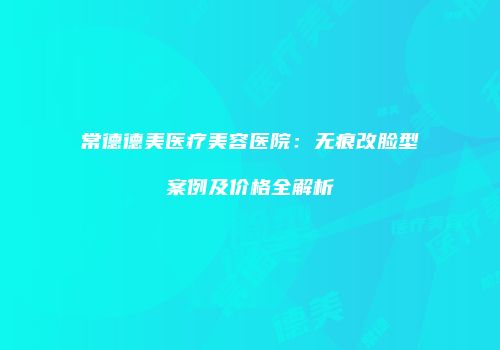 常德德美医疗美容医院：无痕改脸型案例及价格全解析