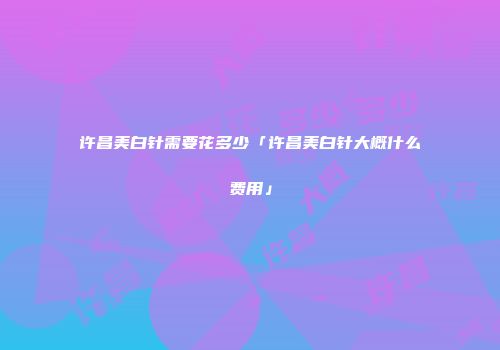 许昌美白针需要花多少「许昌美白针大概什么费用」