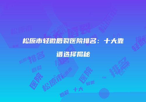 松原市轻微唇裂医院排名：十大靠谱选择揭秘