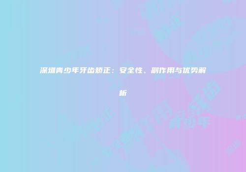深圳青少年牙齿矫正：安全性、副作用与优势解析