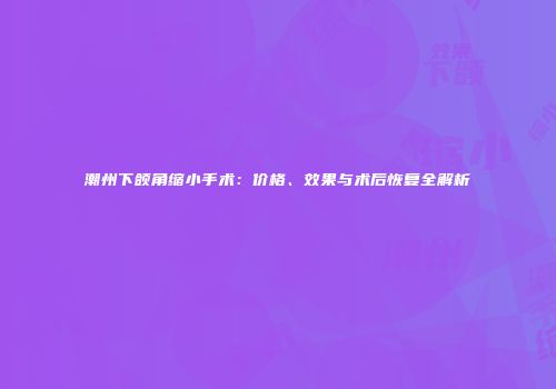 潮州下颌角缩小手术：价格、效果与术后恢复全解析