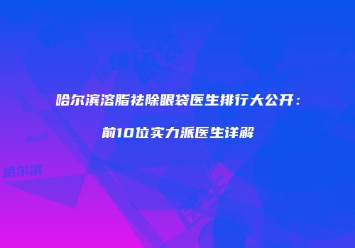 哈尔滨溶脂祛除眼袋医生排行大公开：前10位实力派医生详解