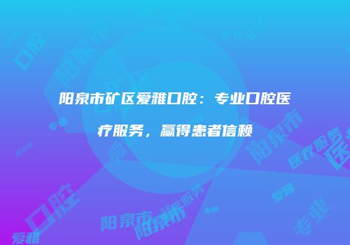 阳泉市矿区爱雅口腔：专业口腔医疗服务，赢得患者信赖