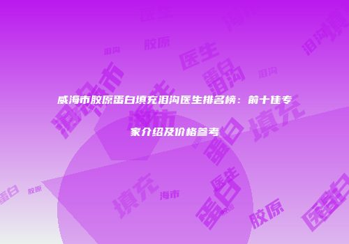 威海市胶原蛋白填充泪沟医生排名榜：前十佳专家介绍及价格参考