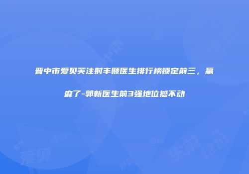 晋中市爱贝芙注射丰颞医生排行榜锁定前三，赢麻了-郭新医生前3强地位撼不动
