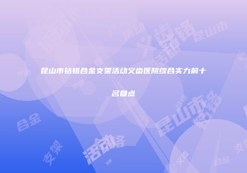 昆山市钴铬合金支架活动义齿医院综合实力前十名盘点