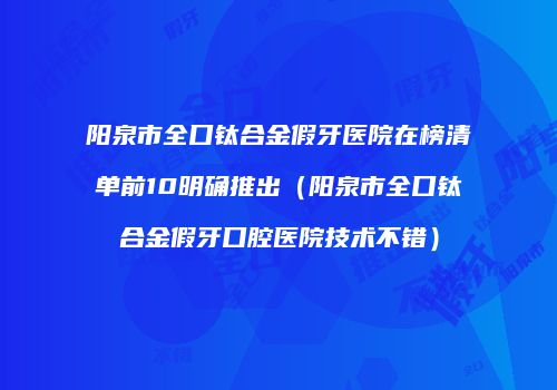 阳泉市全口钛合金假牙医院在榜清单前10明确推出（阳泉市全口钛合金假牙口腔医院技术不错）