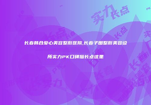 长春韩合爱心美容整形医院,长春子田整形美容诊所实力PK口碑擅长点这里