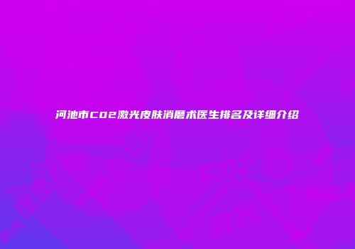 河池市C02激光皮肤消磨术医生排名及详细介绍