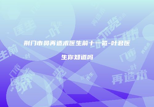 荆门市鼻再造术医生前十一览-叶君医生你知道吗