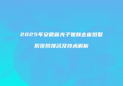 2025年安徽省光子嫩肤去雀斑整形医院排名及技术解析